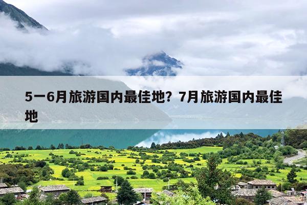 5一6月旅游国内最佳地？7月旅游国内最佳地