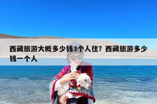 西藏旅游大概多少钱3个人住？西藏旅游多少钱一个人