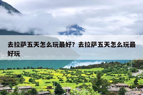 去拉萨五天怎么玩最好？去拉萨五天怎么玩最好玩