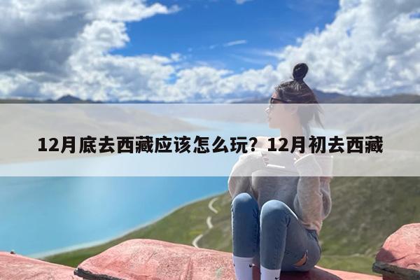 12月底去西藏应该怎么玩？12月初去西藏