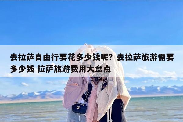 去拉萨自由行要花多少钱呢？去拉萨旅游需要多少钱 拉萨旅游费用大盘点
