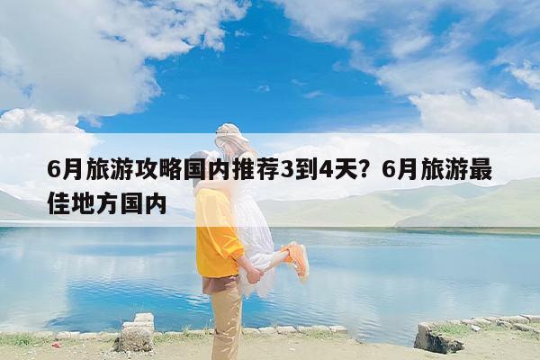 6月旅游攻略国内推荐3到4天?6月旅游最佳地方国内 6月旅游攻略国内推荐3到4天?6月旅游最佳地方国内