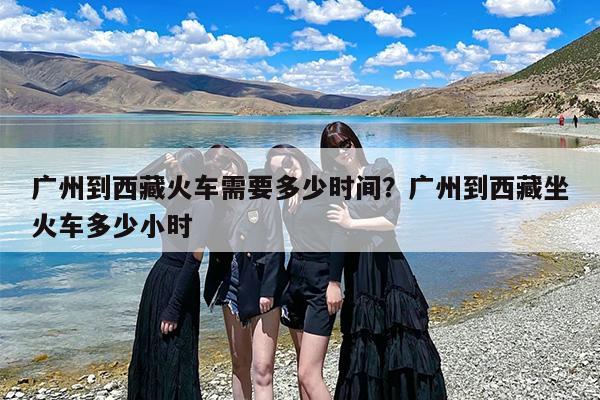 广州到西藏火车需要多少时间？广州到西藏坐火车多少小时