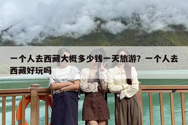 一个人去西藏大概多少钱一天旅游？一个人去西藏好玩吗