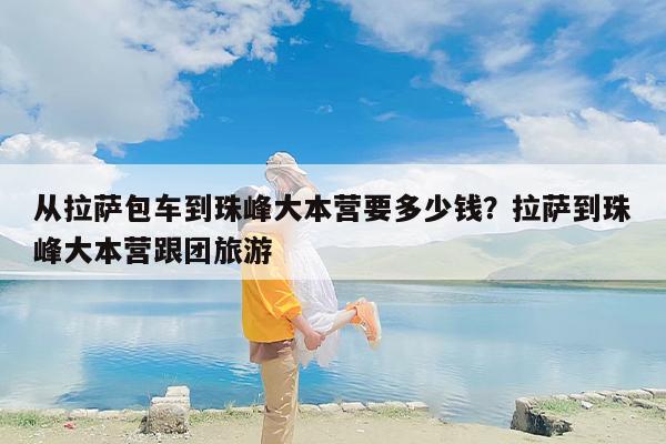 从拉萨包车到珠峰大本营要多少钱？拉萨到珠峰大本营跟团旅游