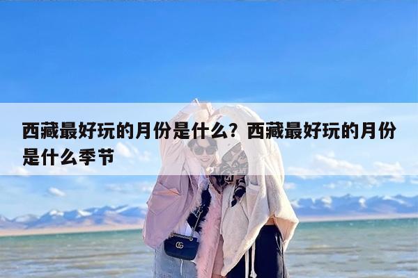 西藏最好玩的月份是什么？西藏最好玩的月份是什么季节