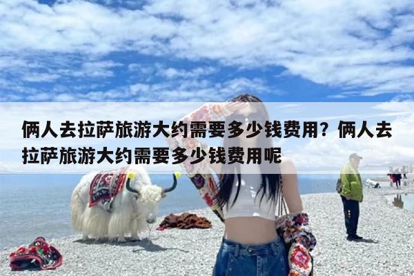 俩人去拉萨旅游大约需要多少钱费用？俩人去拉萨旅游大约需要多少钱费用呢