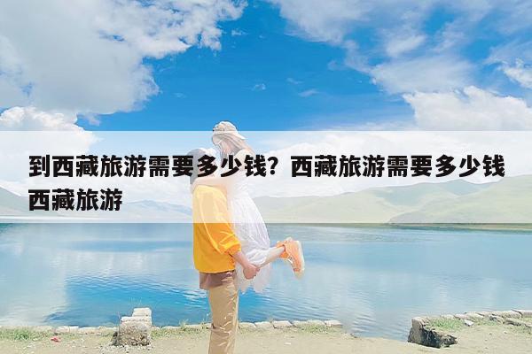 到西藏旅游需要多少钱？西藏旅游需要多少钱西藏旅游