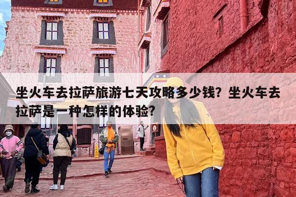 坐火车去拉萨旅游七天攻略多少钱？坐火车去拉萨是一种怎样的体验?
