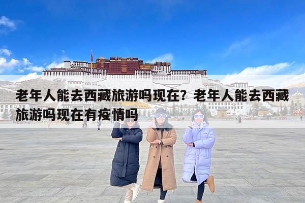 老年人能去西藏旅游吗现在？老年人能去西藏旅游吗现在有疫情吗