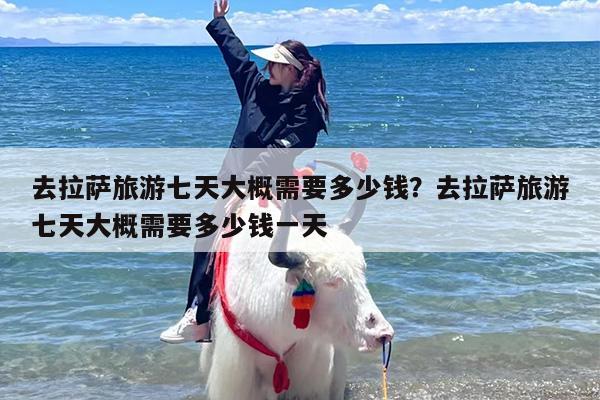 去拉萨旅游七天大概需要多少钱？去拉萨旅游七天大概需要多少钱一天