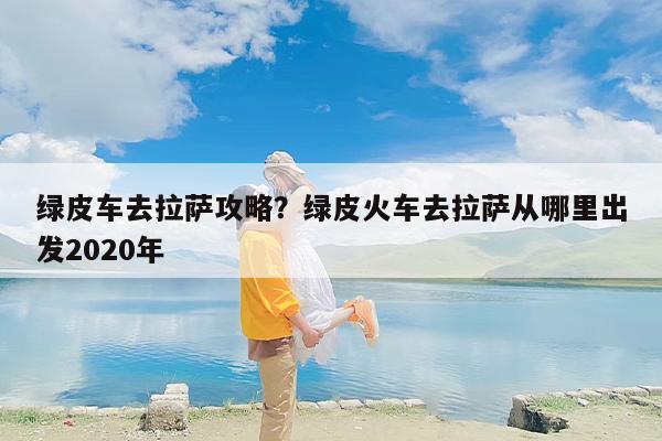 绿皮车去拉萨攻略？绿皮火车去拉萨从哪里出发2020年