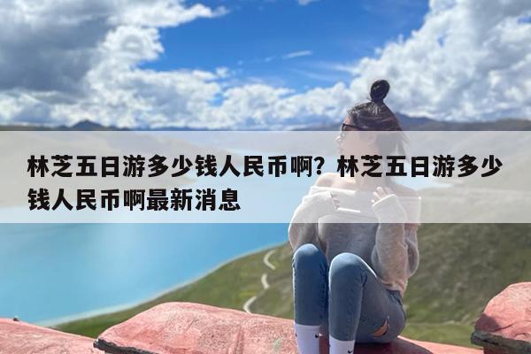 林芝五日游多少钱人民币啊？林芝五日游多少钱人民币啊最新消息