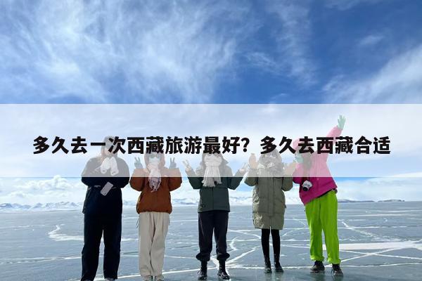 多久去一次西藏旅游最好?多久去西藏合适 多久去一次西藏旅游最好?多久去西藏合适