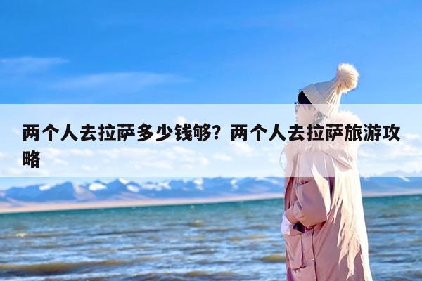 两个人去拉萨多少钱够？两个人去拉萨旅游攻略