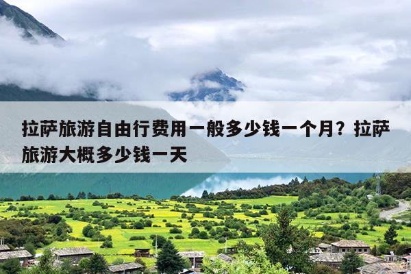 拉萨旅游自由行费用一般多少钱一个月?拉萨旅游大概多少钱一天 拉萨旅游自由行费用一般多少钱一个月?拉萨旅游大概多少钱一天