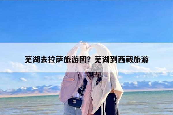 芜湖去拉萨旅游团？芜湖到西藏旅游
