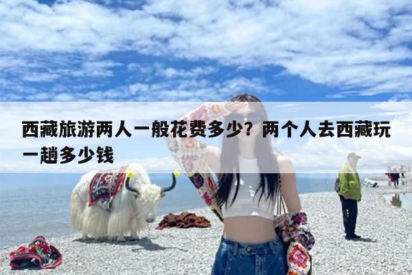 西藏旅游两人一般花费多少？两个人去西藏玩一趟多少钱