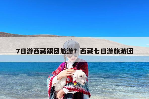 7日游西藏跟团旅游？西藏七日游旅游团