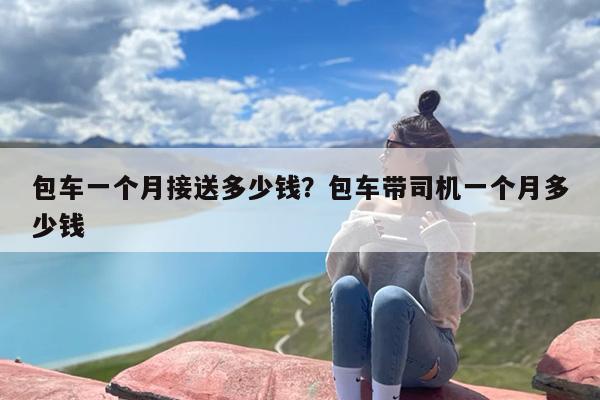包车一个月接送多少钱？包车带司机一个月多少钱