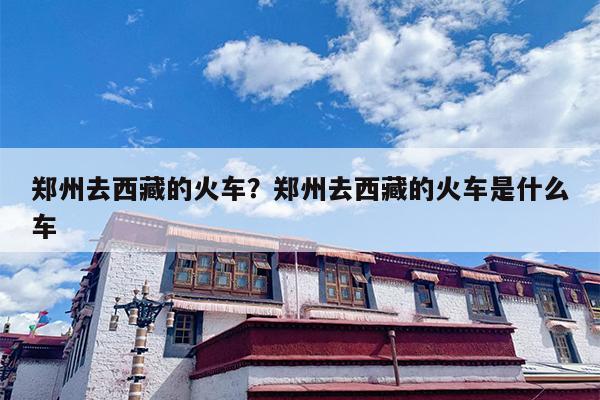 郑州去西藏的火车？郑州去西藏的火车是什么车