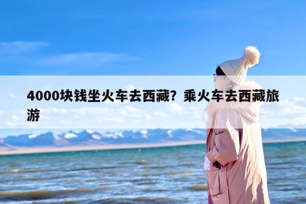 4000块钱坐火车去西藏？乘火车去西藏旅游
