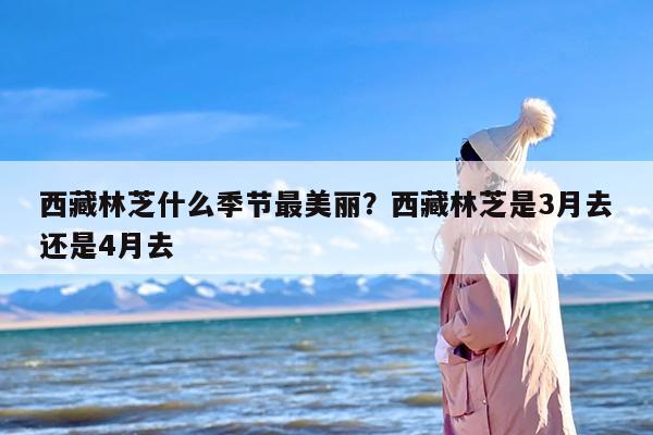 西藏林芝什么季节最美丽？西藏林芝是3月去还是4月去