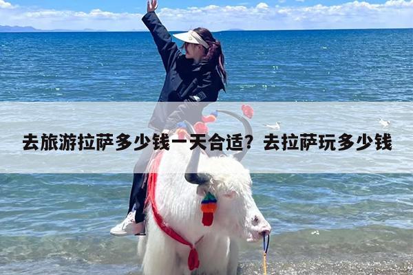 去旅游拉萨多少钱一天合适？去拉萨玩多少钱