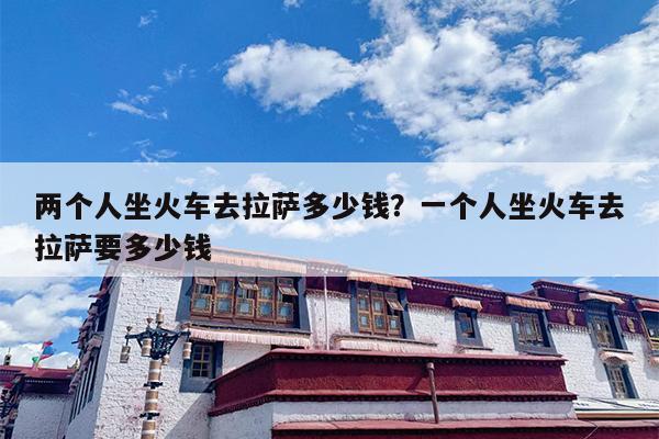 两个人坐火车去拉萨多少钱？一个人坐火车去拉萨要多少钱