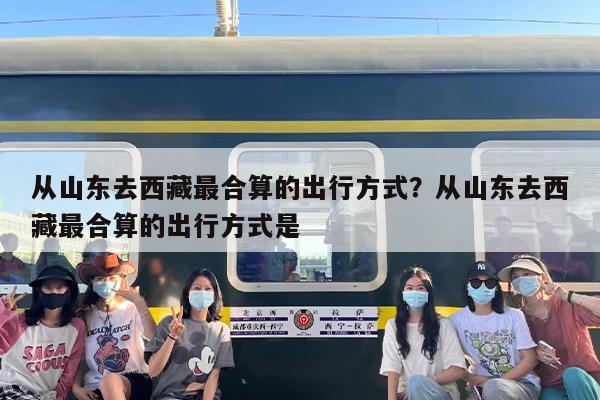 从山东去西藏最合算的出行方式？从山东去西藏最合算的出行方式是