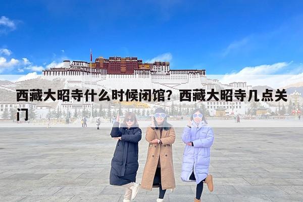 西藏大昭寺什么时候闭馆？西藏大昭寺几点关门