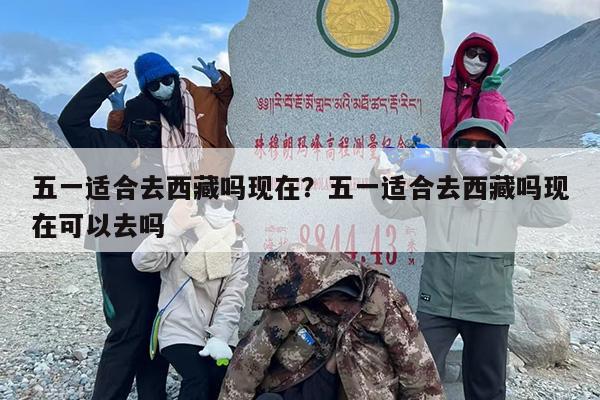 五一适合去西藏吗现在？五一适合去西藏吗现在可以去吗