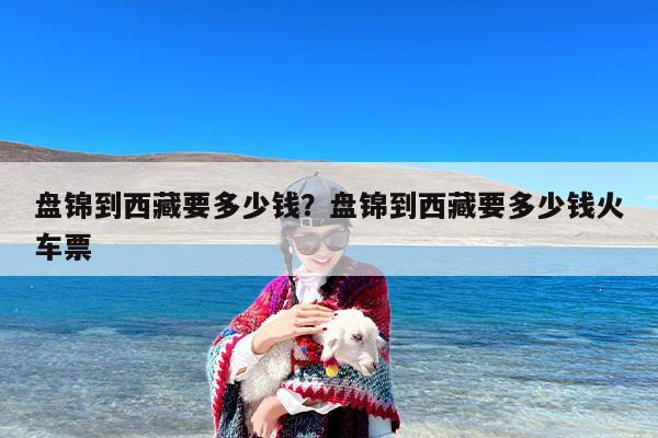 盘锦到西藏要多少钱？盘锦到西藏要多少钱火车票
