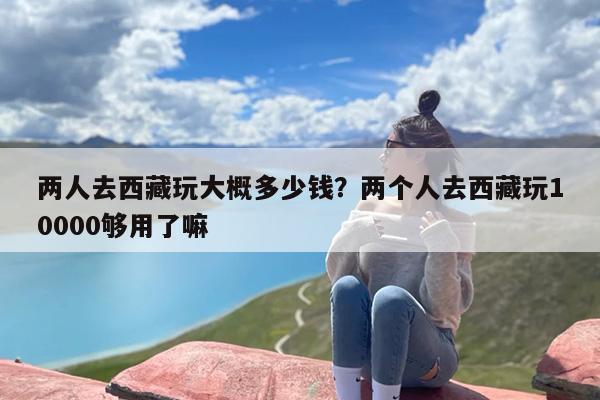 两人去西藏玩大概多少钱？两个人去西藏玩10000够用了嘛