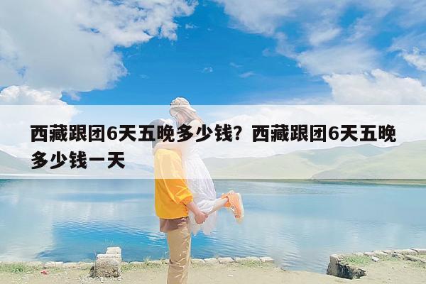 西藏跟团6天五晚多少钱？西藏跟团6天五晚多少钱一天