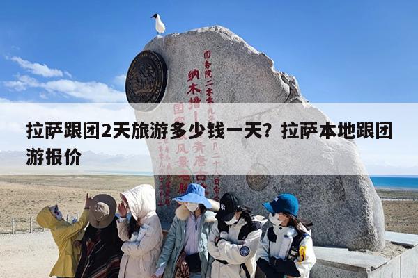 拉萨跟团2天旅游多少钱一天？拉萨本地跟团游报价