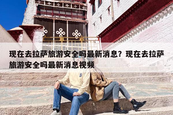 现在去拉萨旅游安全吗最新消息？现在去拉萨旅游安全吗最新消息视频