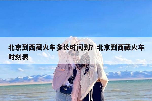 北京到西藏火车多长时间到？北京到西藏火车时刻表