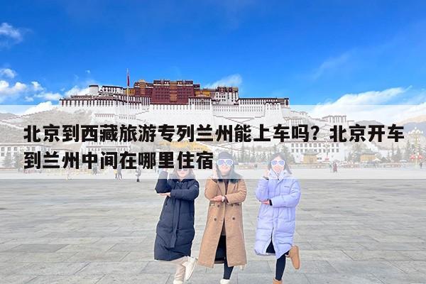 北京到西藏旅游专列兰州能上车吗？北京开车到兰州中间在哪里住宿