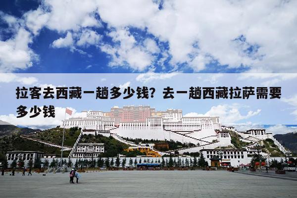 拉客去西藏一趟多少钱？去一趟西藏拉萨需要多少钱