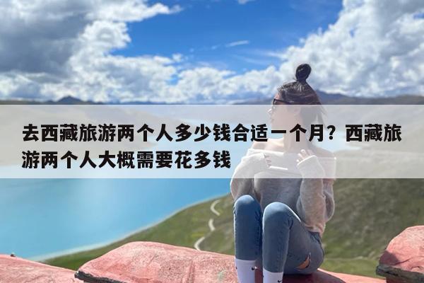 去西藏旅游两个人多少钱合适一个月？西藏旅游两个人大概需要花多钱