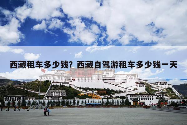 西藏租车多少钱？西藏自驾游租车多少钱一天-第1张图片