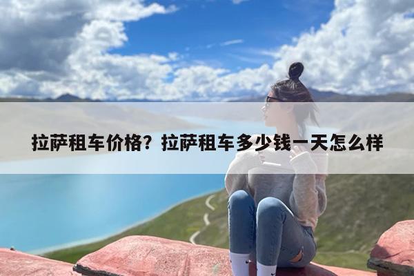拉萨租车价格？拉萨租车多少钱一天怎么样