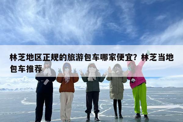 林芝地区正规的旅游包车哪家便宜？林芝当地包车推荐