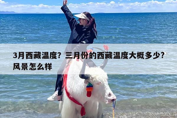 3月西藏温度？三月份的西藏温度大概多少?风景怎么样