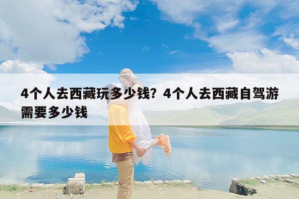 4个人去西藏玩多少钱？4个人去西藏自驾游需要多少钱