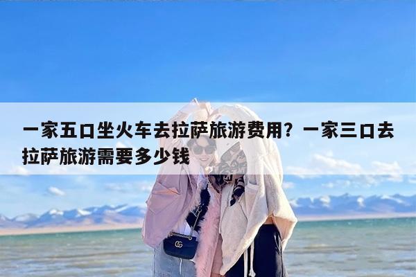 一家五口坐火车去拉萨旅游费用？一家三口去拉萨旅游需要多少钱