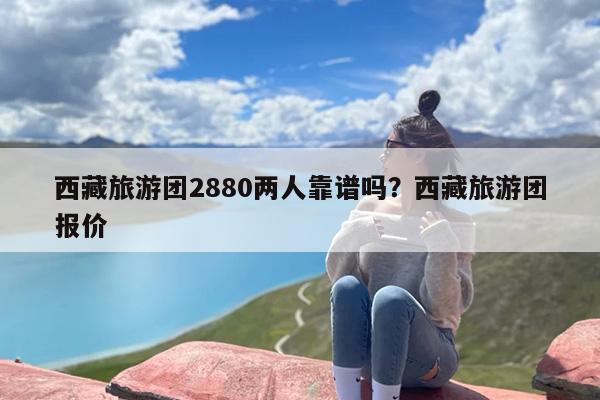 西藏旅游团2880两人靠谱吗？西藏旅游团报价