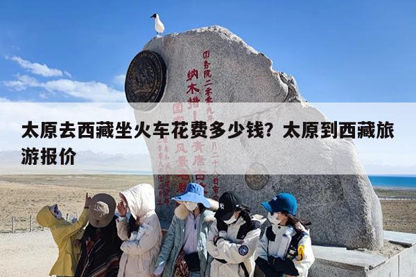 太原去西藏坐火车花费多少钱？太原到西藏旅游报价