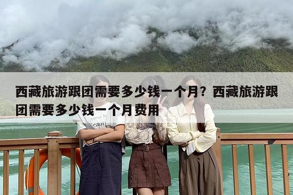 西藏旅游跟团需要多少钱一个月？西藏旅游跟团需要多少钱一个月费用